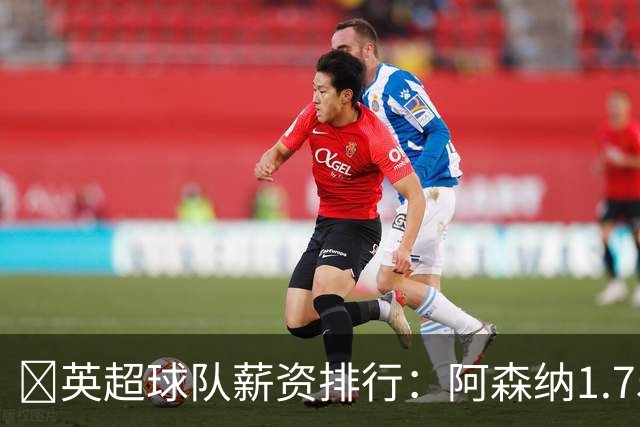 💰英超球队薪资排行：阿森纳1.75亿镑最高，BIG6合计8.97亿镑